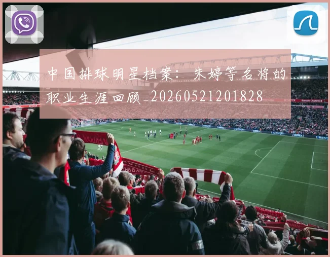 中国排球明星档案：朱婷等名将的职业生涯回顾_20260521201828