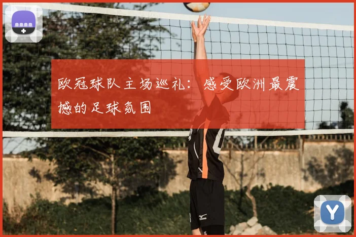 欧冠球队主场巡礼:感受欧洲最震撼的足球氛围