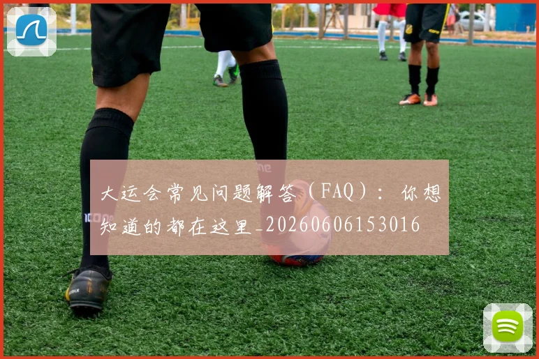 大运会常见问题解答（FAQ）：你想知道的都在这里_20260606153016