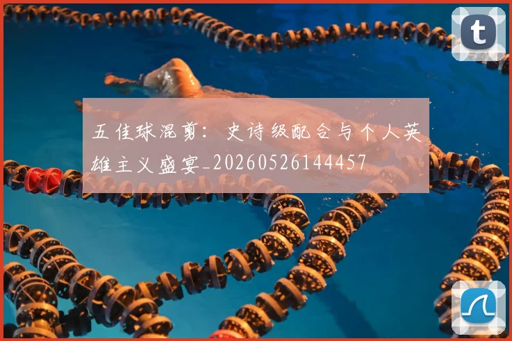 五佳球混剪：史诗级配合与个人英雄主义盛宴_20260526144457