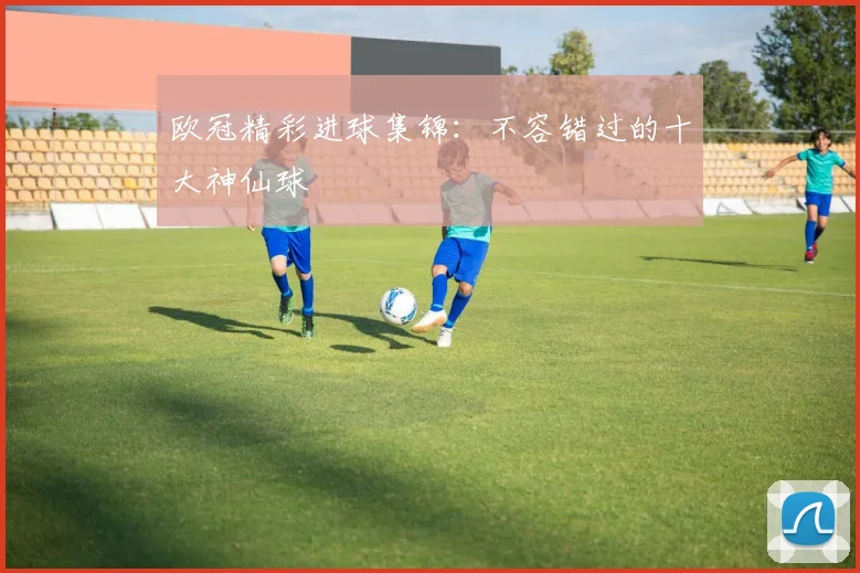 欧冠精彩进球集锦:不容错过的十大神仙球