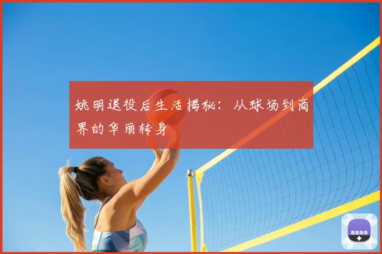姚明退役后生活揭秘:从球场到商界的华丽转身