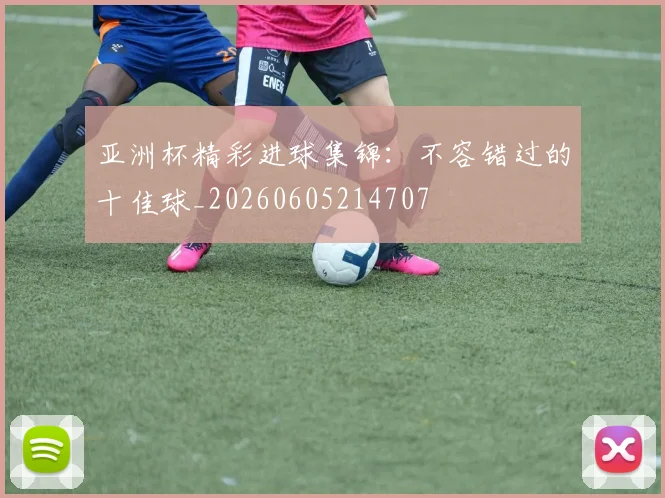 亚洲杯精彩进球集锦:不容错过的十佳球_20260605214707