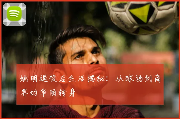 姚明退役后生活揭秘：从球场到商界的华丽转身