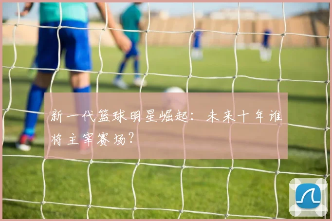 新一代篮球明星崛起:未来十年谁将主宰赛场?