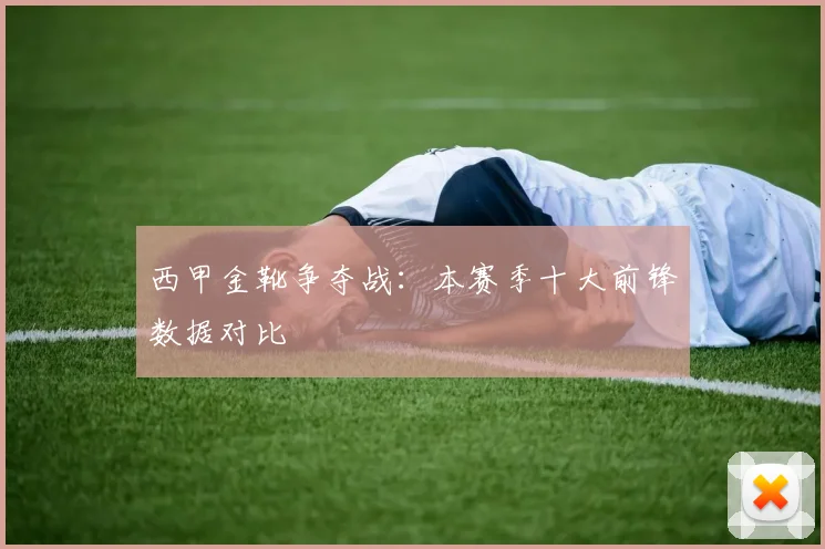 西甲金靴争夺战:本赛季十大前锋数据对比