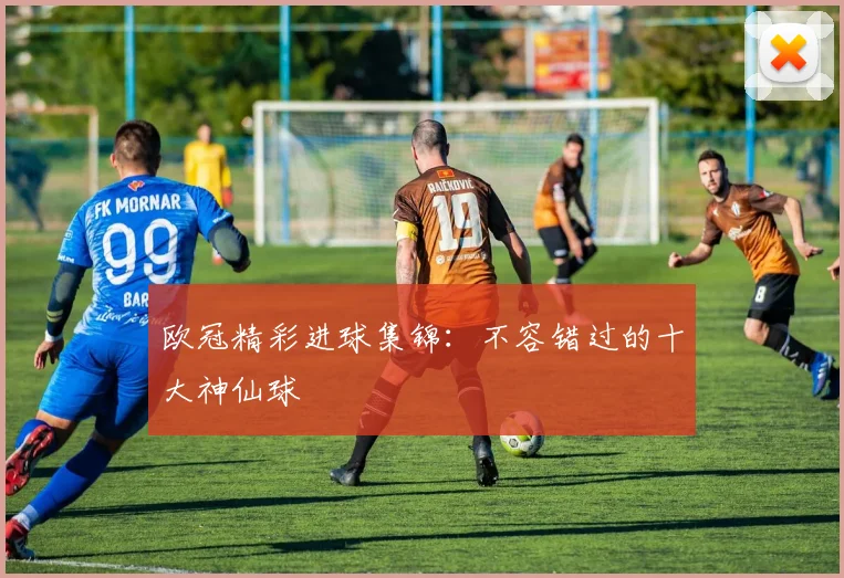 欧冠精彩进球集锦:不容错过的十大神仙球