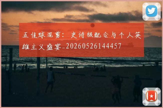 五佳球混剪:史诗级配合与个人英雄主义盛宴_20260526144457