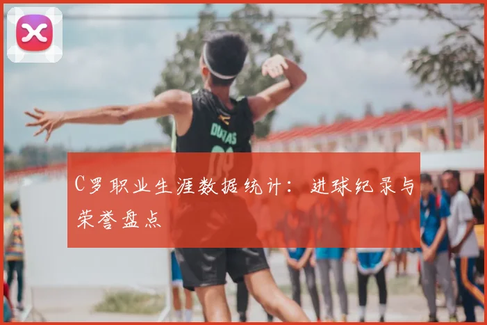C罗职业生涯数据统计:进球纪录与荣誉盘点