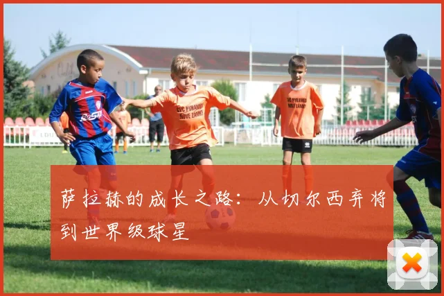 萨拉赫的成长之路：从切尔西弃将到世界级球星