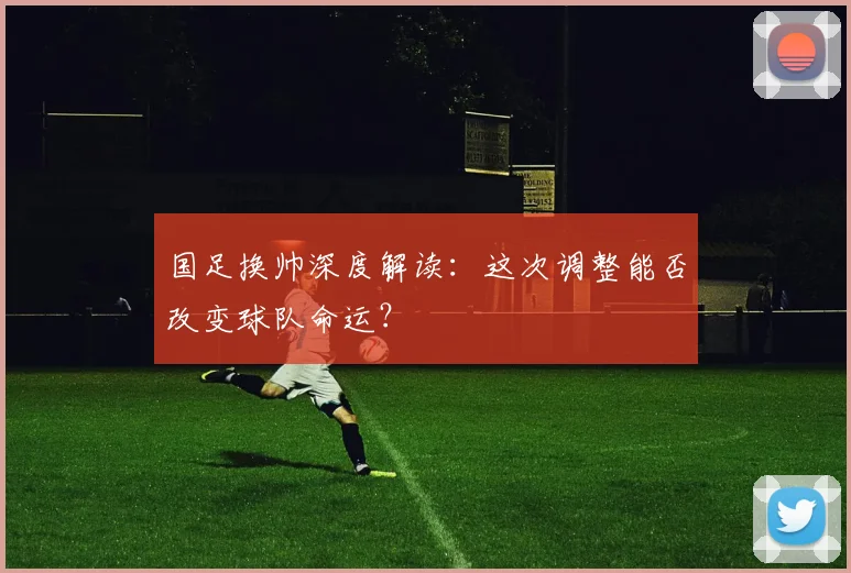 国足换帅深度解读:这次调整能否改变球队命运?
