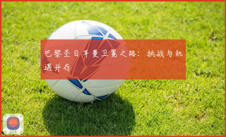 巴黎圣日耳曼卫冕之路:挑战与机遇并存