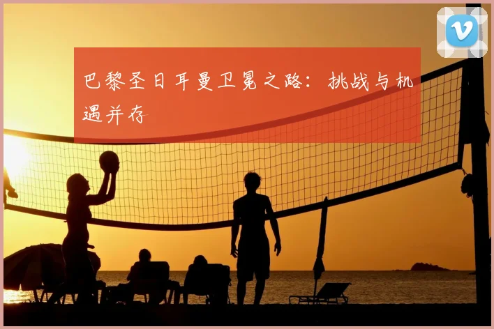 巴黎圣日耳曼卫冕之路：挑战与机遇并存