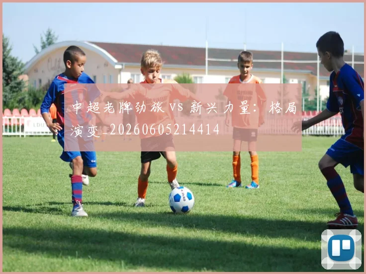 中超老牌劲旅 vs 新兴力量：格局演变_20260605214414