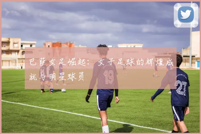 巴萨女足崛起:女子足球的辉煌成就与明星球员