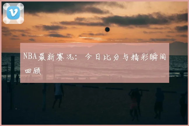 NBA最新赛况：今日比分与精彩瞬间回顾