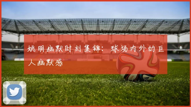 姚明幽默时刻集锦:球场内外的巨人幽默感
