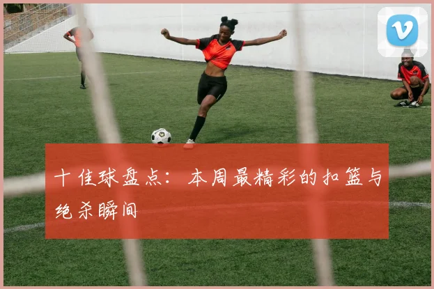 十佳球盘点：本周最精彩的扣篮与绝杀瞬间