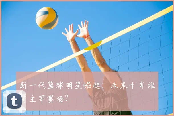 新一代篮球明星崛起:未来十年谁将主宰赛场?