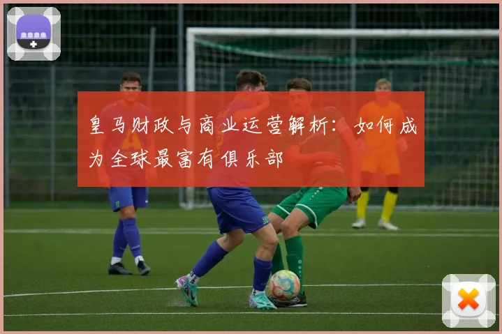 皇马财政与商业运营解析:如何成为全球最富有俱乐部