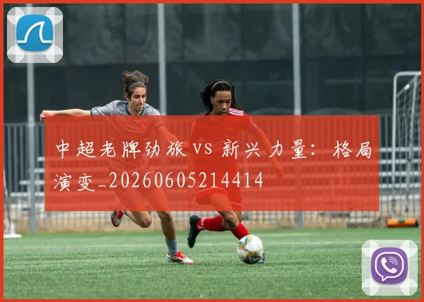 中超老牌劲旅 vs 新兴力量:格局演变_20260605214414