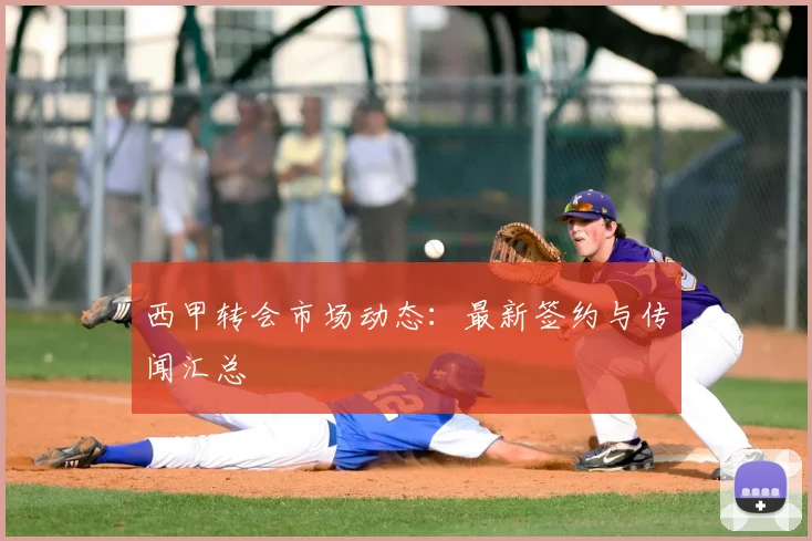 西甲转会市场动态:最新签约与传闻汇总